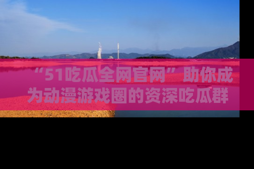 “51吃瓜全网官网”助你成为动漫游戏圈的资深吃瓜群众！