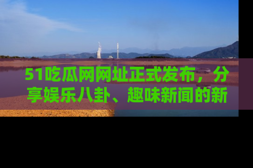 51吃瓜网网址正式发布，分享娱乐八卦、趣味新闻的新平台