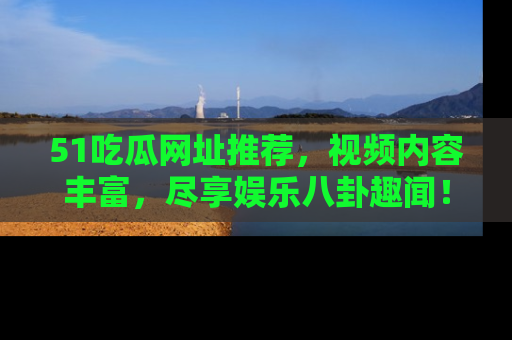51吃瓜网址推荐，视频内容丰富，尽享娱乐八卦趣闻！