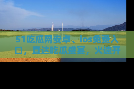 51吃瓜网安卓、ios免费入口,直达吃瓜盛宴,火速开启线上体验!