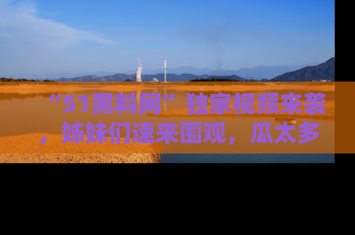 “51黑料网”独家视频来袭，姊妹们速来围观，瓜太多简直停不下来！