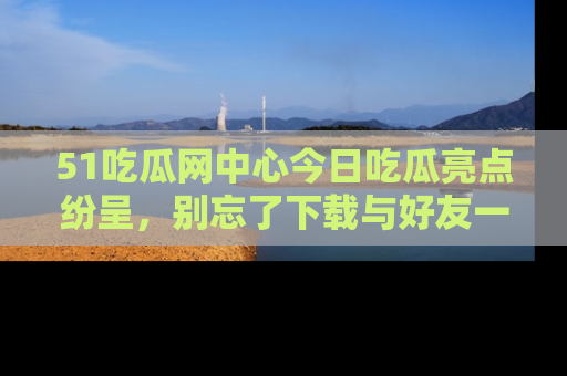 51吃瓜网中心今日吃瓜亮点纷呈,别忘了下载与好友一同分享!