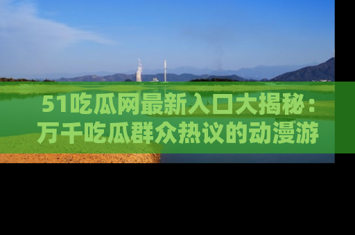 51吃瓜网最新入口大揭秘：万千吃瓜群众热议的动漫游戏事件