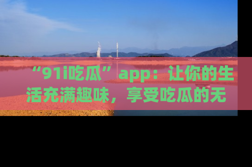 “91i吃瓜”app：让你的生活充满趣味，享受吃瓜的无限乐趣！