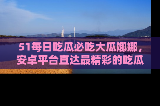 51每日吃瓜必吃大瓜娜娜，安卓平台直达最精彩的吃瓜内容。