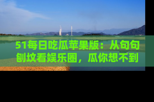 51每日吃瓜苹果版：从句句刨坟看娱乐圈，瓜你想不到的精彩纷呈！