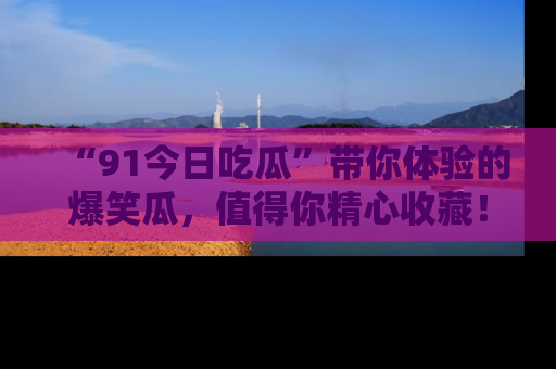 “91今日吃瓜”带你体验的爆笑瓜，值得你精心收藏！
