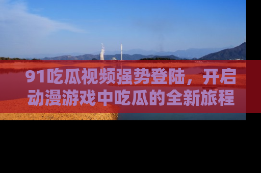 91吃瓜视频强势登陆,开启动漫游戏中吃瓜的全新旅程!