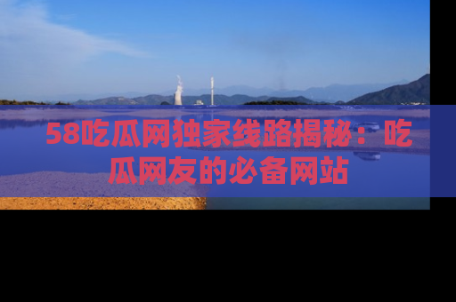 58吃瓜网独家线路揭秘：吃瓜网友的必备网站