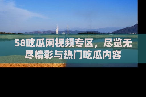 58吃瓜网视频专区,尽览无尽精彩与热门吃瓜内容
