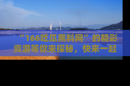 “166吃瓜黑料网”的精彩资源等你来探秘，快来一起吃瓜吧！