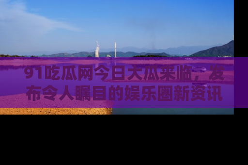 91吃瓜网今日大瓜来临,发布令人瞩目的娱乐圈新资讯!