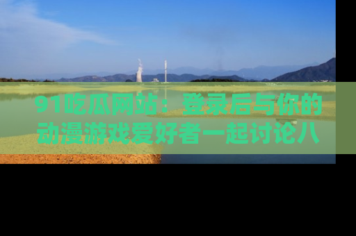 91吃瓜网站:登录后与你的动漫游戏爱好者一起讨论八卦!