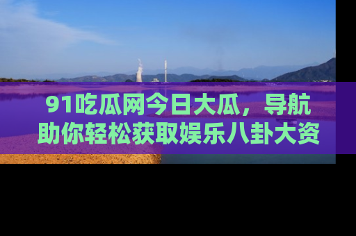 91吃瓜网今日大瓜,导航助你轻松获取娱乐八卦大资讯