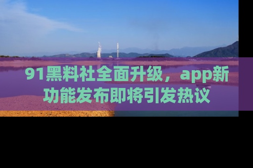 91黑料社全面升级,app新功能发布即将引发热议
