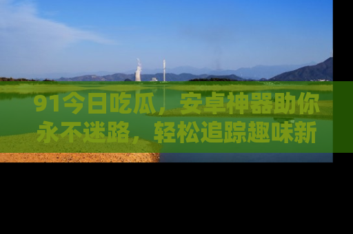 91今日吃瓜,安卓神器助你永不迷路,轻松追踪趣味新闻!