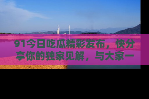 91今日吃瓜精彩发布,快分享你的独家见解,与大家一起讨论吧!