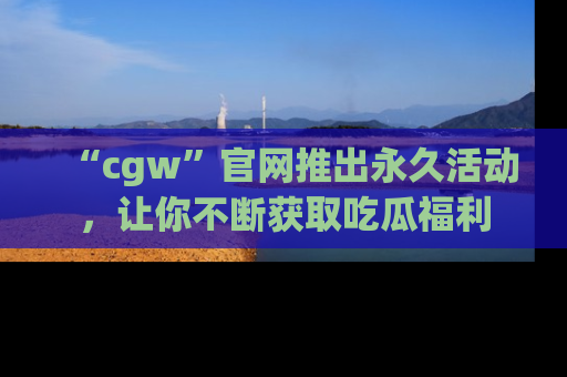 “cgw”官网推出永久活动，让你不断获取吃瓜福利