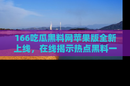 166吃瓜黑料网苹果版全新上线,在线揭示热点黑料一手掌握!
