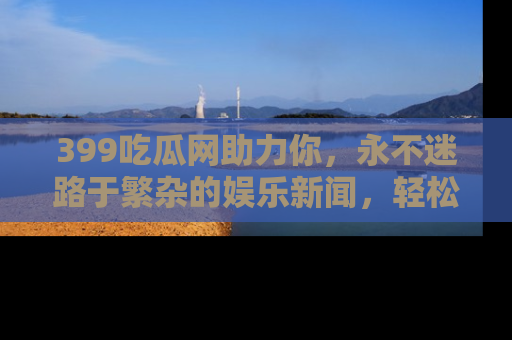 399吃瓜网助力你，永不迷路于繁杂的娱乐新闻，轻松追踪热点！
