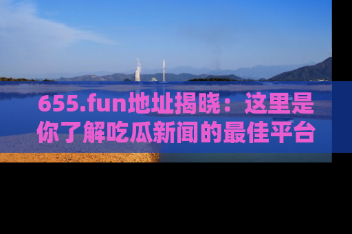 655.fun地址揭晓：这里是你了解吃瓜新闻的最佳平台，快来探索吧！