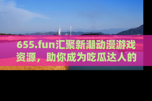 655.fun汇聚新潮动漫游戏资源，助你成为吃瓜达人的必备平台！