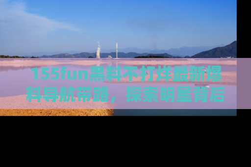 155fun黑料不打烊最新爆料导航带路，探索明星背后的秘密
