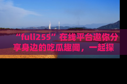 “fuli255”在线平台邀你分享身边的吃瓜趣闻，一起探索生活的小秘密！