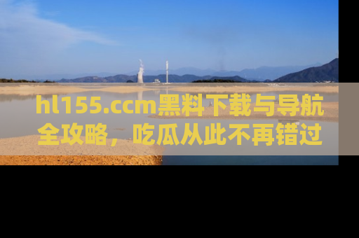hl155.ccm黑料下载与导航全攻略，吃瓜从此不再错过任何热点
