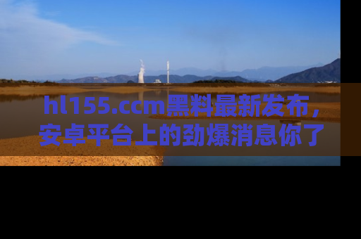 hl155.ccm黑料最新发布，安卓平台上的劲爆消息你了解了吗？