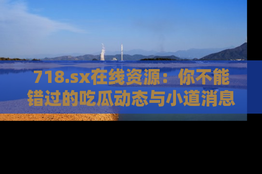 718.sx在线资源：你不能错过的吃瓜动态与小道消息