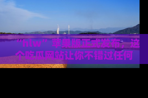 “hlw”苹果版正式发布，这个吃瓜网站让你不错过任何热议话题！