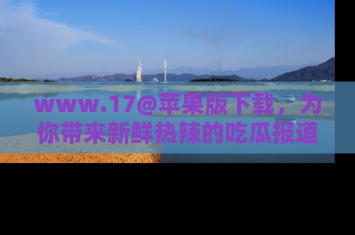 www.17@苹果版下载，为你带来新鲜热辣的吃瓜报道，尽情享受！