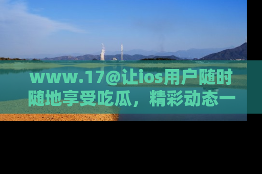 www.17@让ios用户随时随地享受吃瓜，精彩动态一手掌握