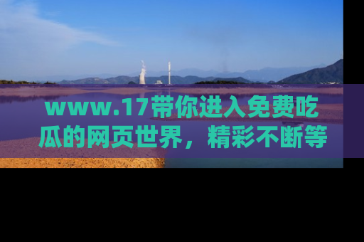 www.17带你进入免费吃瓜的网页世界，精彩不断等着你！
