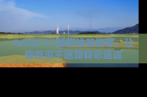 www.17独家线路推荐，让你吃瓜不迷路精彩连连