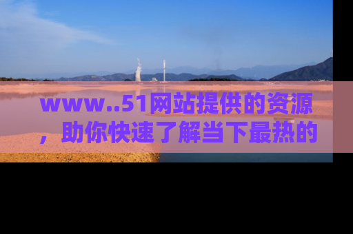 www..51网站提供的资源，助你快速了解当下最热的娱乐八卦