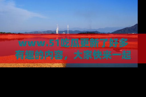 www.51吃瓜更新了好多有趣的内容，大家快来一起享受这波吃瓜热潮吧！