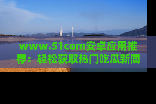www.51com安卓应用推荐：轻松获取热门吃瓜新闻的秘诀
