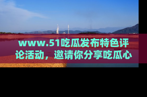 www.51吃瓜发布特色评论活动，邀请你分享吃瓜心得与看法！