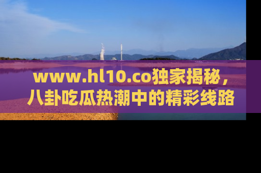 www.hl10.co独家揭秘，八卦吃瓜热潮中的精彩线路推荐