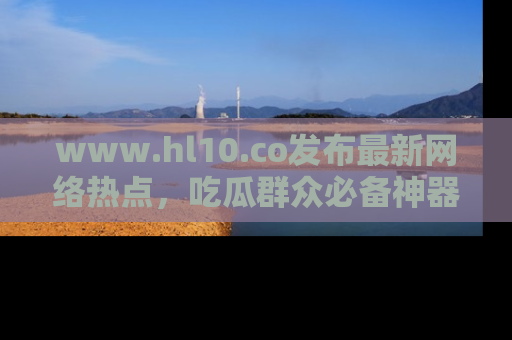 www.hl10.co发布最新网络热点，吃瓜群众必备神器