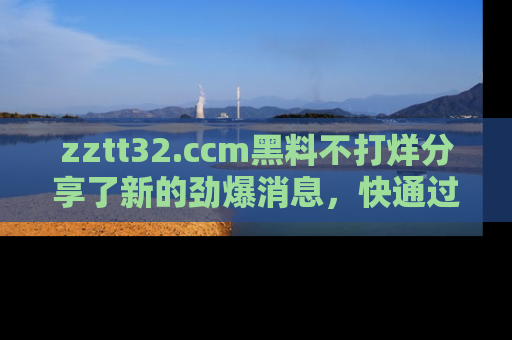 zztt32.ccm黑料不打烊分享了新的劲爆消息，快通过链接来围观吧！
