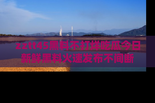 zztt45黑料不打烊吃瓜今日新鲜黑料火速发布不间断