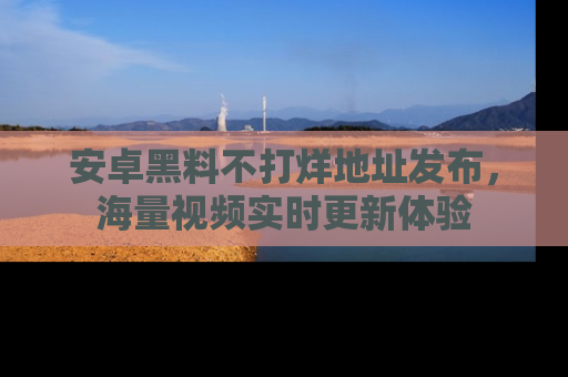 安卓黑料不打烊地址发布，海量视频实时更新体验
