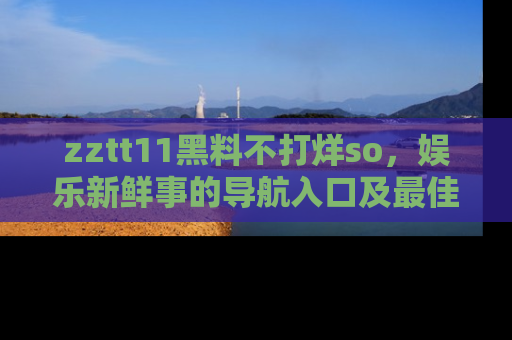 zztt11黑料不打烊so，娱乐新鲜事的导航入口及最佳浏览线路推荐