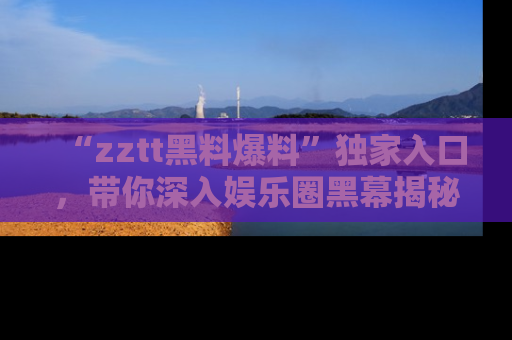 “zztt黑料爆料”独家入口，带你深入娱乐圈黑幕揭秘