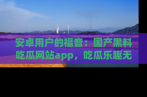安卓用户的福音：国产黑料吃瓜网站app，吃瓜乐趣无穷尽！