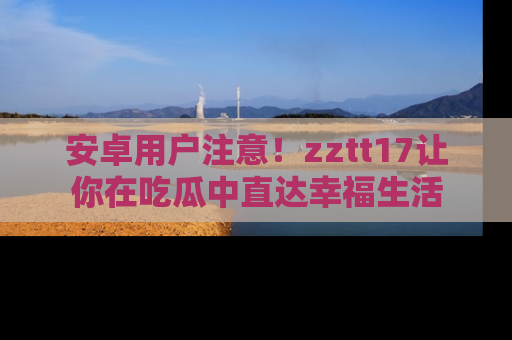 安卓用户注意！zztt17让你在吃瓜中直达幸福生活