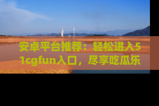 安卓平台推荐：轻松进入51cgfun入口，尽享吃瓜乐趣